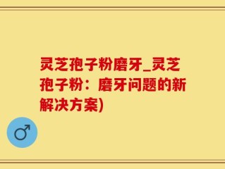 灵芝孢子粉磨牙_灵芝孢子粉：磨牙问题的新解决方案)