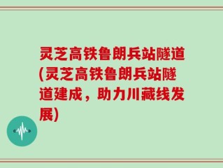 灵芝高铁鲁朗兵站隧道(灵芝高铁鲁朗兵站隧道建成，助力川藏线发展)