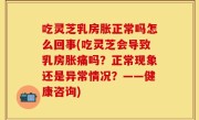 吃灵芝乳房胀正常吗怎么回事(吃灵芝会导致乳房胀痛吗？正常现象还是异常情况？——健康咨询)