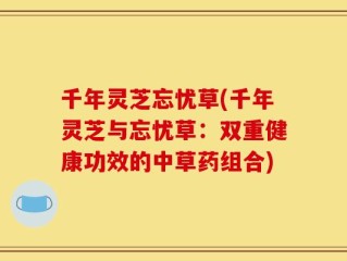 千年灵芝忘忧草(千年灵芝与忘忧草：双重健康功效的中草药组合)