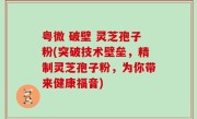 粤微 破壁 灵芝孢子粉(突破技术壁垒，精制灵芝孢子粉，为你带来健康福音)