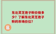 东北灵芝孢子粉价格多少？了解东北灵芝孢子粉的市场价位？