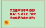 灵芝孢子粉市场规模？全面分析灵芝孢子粉市场的现状和未来趋势？