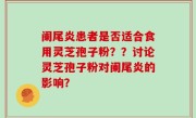 阑尾炎患者是否适合食用灵芝孢子粉？？讨论灵芝孢子粉对阑尾炎的影响？