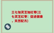 三七加灵芝加红枣(三七灵芝红枣：促进健康，天然配方)
