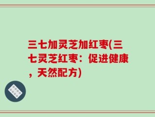 三七加灵芝加红枣(三七灵芝红枣：促进健康，天然配方)