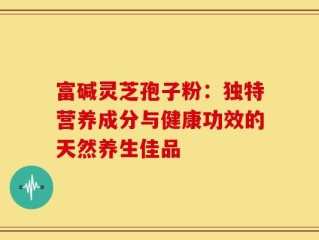 富碱灵芝孢子粉：独特营养成分与健康功效的天然养生佳品