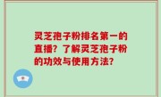 灵芝孢子粉排名第一的直播？了解灵芝孢子粉的功效与使用方法？