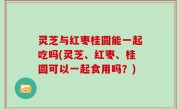 灵芝与红枣桂圆能一起吃吗(灵芝、红枣、桂圆可以一起食用吗？)