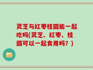 灵芝与红枣桂圆能一起吃吗(灵芝、红枣、桂圆可以一起食用吗？)