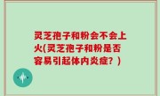 灵芝孢子和粉会不会上火(灵芝孢子和粉是否容易引起体内炎症？)