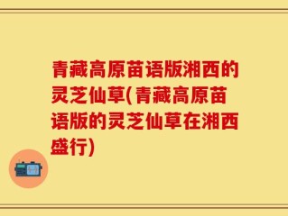 青藏高原苗语版湘西的灵芝仙草(青藏高原苗语版的灵芝仙草在湘西盛行)