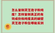 怎么鉴别灵芝孢子粉纯度？怎样鉴别真正的有效成份和纯度高的破壁灵芝孢子粉在哪能买到