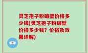 灵芝孢子粉破壁价格多少钱(灵芝孢子粉破壁价格多少钱？价格及效果详解)