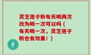 灵芝孢子粉每天喝两次改为喝一次可以吗 (每天喝一次，灵芝孢子粉也有效果！)