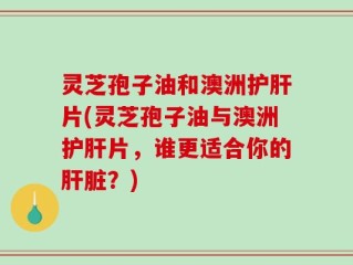 灵芝孢子油和澳洲护肝片(灵芝孢子油与澳洲护肝片，谁更适合你的肝脏？)