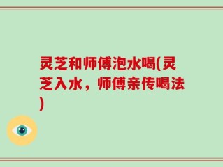 灵芝和师傅泡水喝(灵芝入水，师傅亲传喝法)