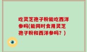 吃灵芝孢子粉能吃西洋参吗(能同时食用灵芝孢子粉和西洋参吗？)