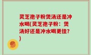 灵芝孢子粉煲汤还是冲水喝(灵芝孢子粉：煲汤好还是冲水喝更佳？)
