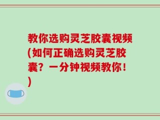 教你选购灵芝胶囊视频(如何正确选购灵芝胶囊？一分钟视频教你！)