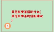 灵芝红枣茶搭配什么(灵芝红枣茶的搭配建议)