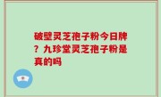 破壁灵芝孢子粉今日牌？九珍堂灵芝孢子粉是真的吗
