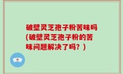 破壁灵芝孢子粉苦味吗(破壁灵芝孢子粉的苦味问题解决了吗？)