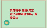 灵芝孢子 品牌(灵芝孢子品牌走俏市场，备受关注