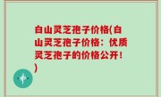 白山灵芝孢子价格(白山灵芝孢子价格：优质灵芝孢子的价格公开！)