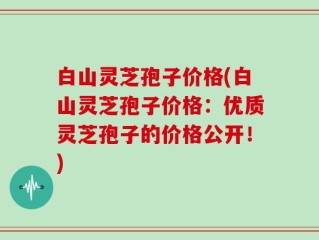 白山灵芝孢子价格(白山灵芝孢子价格：优质灵芝孢子的价格公开！)