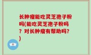 长肿瘤能吃灵芝孢子粉吗(能吃灵芝孢子粉吗？对长肿瘤有帮助吗？)