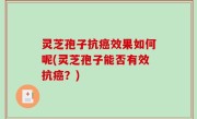 灵芝孢子抗癌效果如何呢(灵芝孢子能否有效抗癌？)