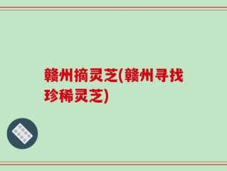 赣州摘灵芝(赣州寻找珍稀灵芝)