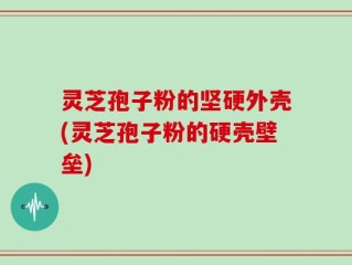 灵芝孢子粉的坚硬外壳(灵芝孢子粉的硬壳壁垒)