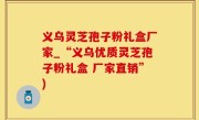 义乌灵芝孢子粉礼盒厂家_“义乌优质灵芝孢子粉礼盒 厂家直销”)