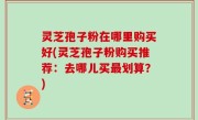 灵芝孢子粉在哪里购买好(灵芝孢子粉购买推荐：去哪儿买最划算？)