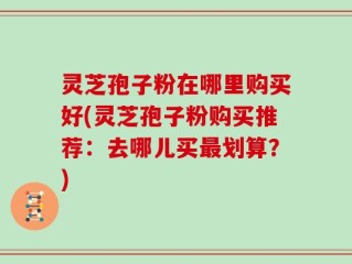灵芝孢子粉在哪里购买好(灵芝孢子粉购买推荐：去哪儿买最划算？)