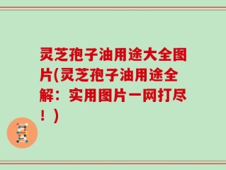 灵芝孢子油用途大全图片(灵芝孢子油用途全解：实用图片一网打尽！)