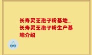 长寿灵芝孢子粉基地_长寿灵芝孢子粉生产基地介绍
