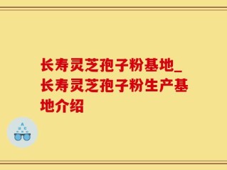 长寿灵芝孢子粉基地_长寿灵芝孢子粉生产基地介绍