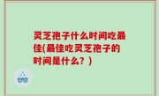 灵芝孢子什么时间吃最佳(最佳吃灵芝孢子的时间是什么？)