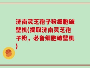 济南灵芝孢子粉细胞破壁机(提取济南灵芝孢子粉，必备细胞破壁机)