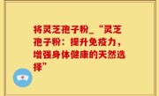将灵芝孢子粉_“灵芝孢子粉：提升免疫力，增强身体健康的天然选择”