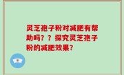 灵芝孢子粉对减肥有帮助吗？？探究灵芝孢子粉的减肥效果？