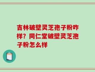 吉林破壁灵芝孢子粉咋样？同仁堂破壁灵芝孢子粉怎么样