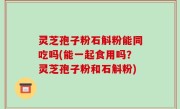 灵芝孢子粉石斛粉能同吃吗(能一起食用吗？灵芝孢子粉和石斛粉)