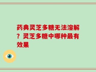药典灵芝多糖无法溶解？灵芝多糖中哪种最有效果