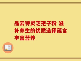 品云特灵芝孢子粉 滋补养生的优质选择蕴含丰富营养