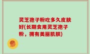 灵芝孢子粉吃多久皮肤好(长期食用灵芝孢子粉，拥有美丽肌肤)