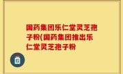 国药集团乐仁堂灵芝孢子粉(国药集团推出乐仁堂灵芝孢子粉